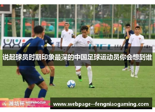 说起球员时期印象最深的中国足球运动员你会想到谁 说起球员时期印象最深的中国足球运动员你会想到谁