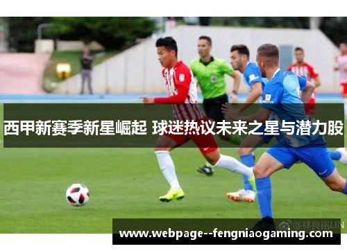 西甲新赛季新星崛起 球迷热议未来之星与潜力股