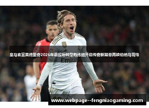 皇马官宣莫德里奇2026年退役后转型教练组开启传奇新篇章再续伯纳乌情缘