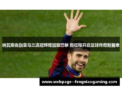 纳瓦斯告别皇马三连冠辉煌加盟巴黎 新征程开启足球传奇新篇章