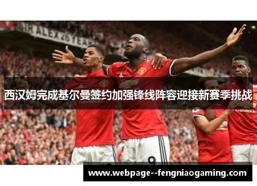 西汉姆完成基尔曼签约加强锋线阵容迎接新赛季挑战