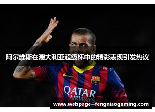 阿尔维斯在澳大利亚超级杯中的精彩表现引发热议