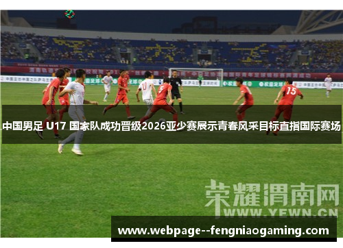 中国男足 U17 国家队成功晋级2026亚少赛展示青春风采目标直指国际赛场