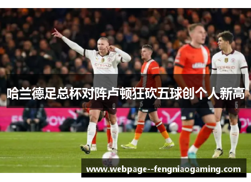 哈兰德足总杯对阵卢顿狂砍五球创个人新高