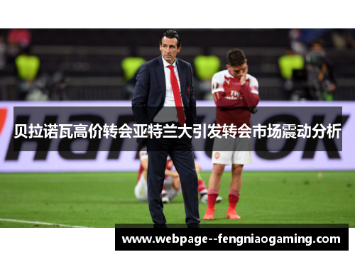 贝拉诺瓦高价转会亚特兰大引发转会市场震动分析 贝拉诺瓦高价转会亚特兰大引发转会市场震动分析